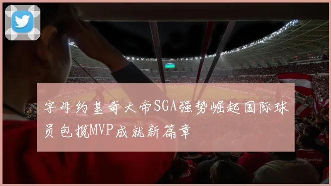 字母约基奇大帝SGA强势崛起国际球员包揽MVP成就新篇章
