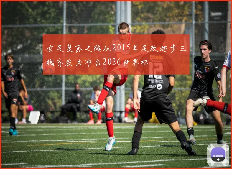 女足复苏之路从2015年足改起步三线齐发力冲击2026世界杯