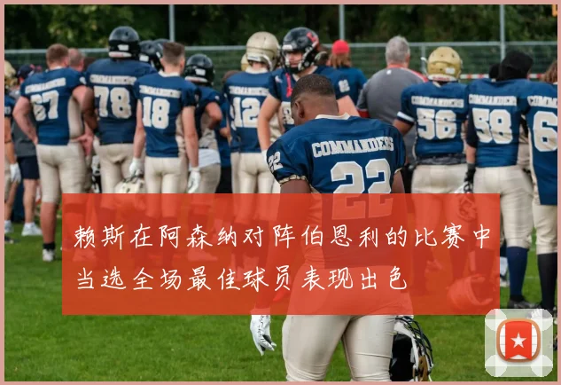 赖斯在阿森纳对阵伯恩利的比赛中当选全场最佳球员表现出色