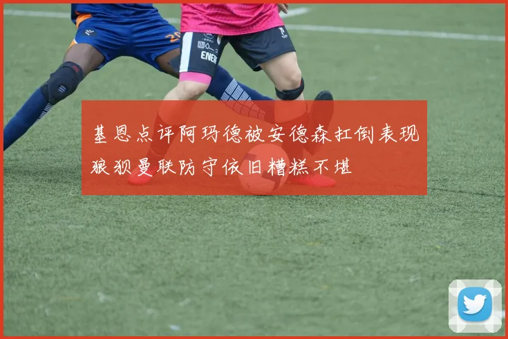 基恩点评阿玛德被安德森扛倒表现狼狈曼联防守依旧糟糕不堪