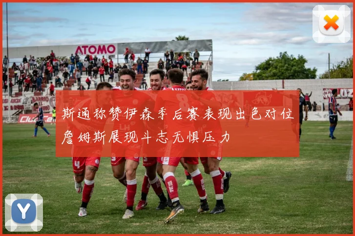 斯通称赞伊森季后赛表现出色对位詹姆斯展现斗志无惧压力