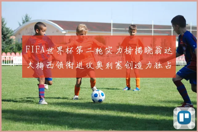 FIFA世界杯第二轮实力榜揭晓翁达夫梅西领衔进攻奥利塞创造力独占鳌头