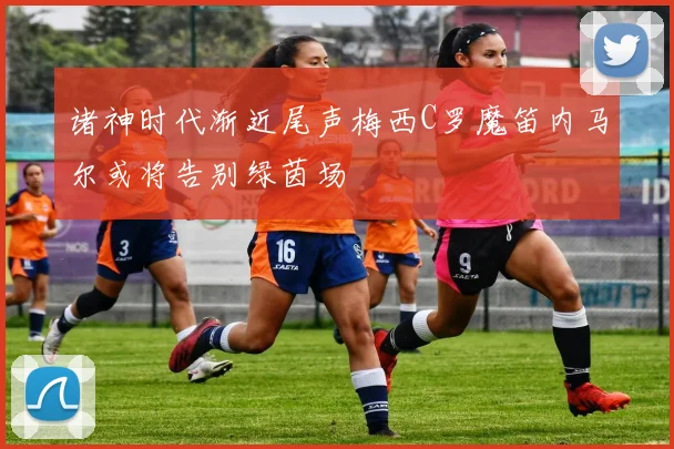 诸神时代渐近尾声梅西C罗魔笛内马尔或将告别绿茵场