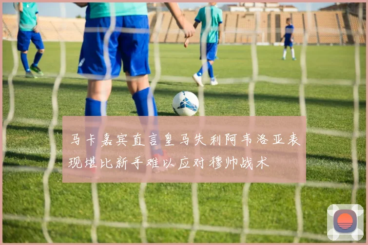 马卡嘉宾直言皇马失利阿韦洛亚表现堪比新手难以应对穆帅战术