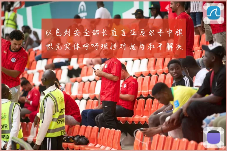 以色列安全部长直言亚马尔手中旗帜无实体呼吁理性对话与和平解决方案