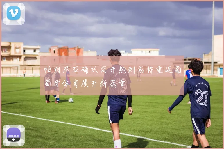 帕利尼亚确认离开热刺或将重返葡萄牙体育展开新篇章