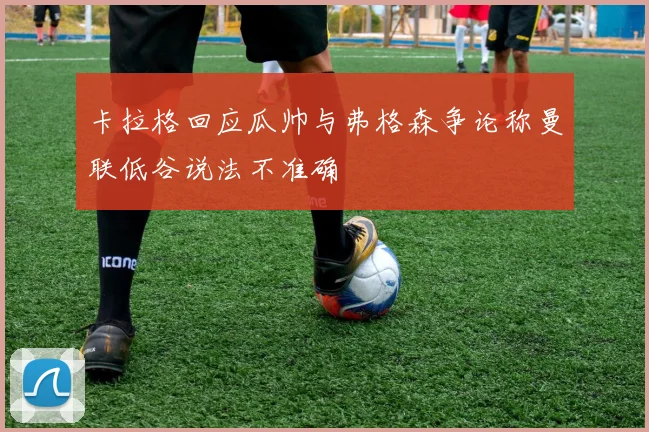 卡拉格回应瓜帅与弗格森争论称曼联低谷说法不准确
