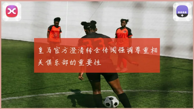 皇马官方澄清转会传闻强调尊重相关俱乐部的重要性