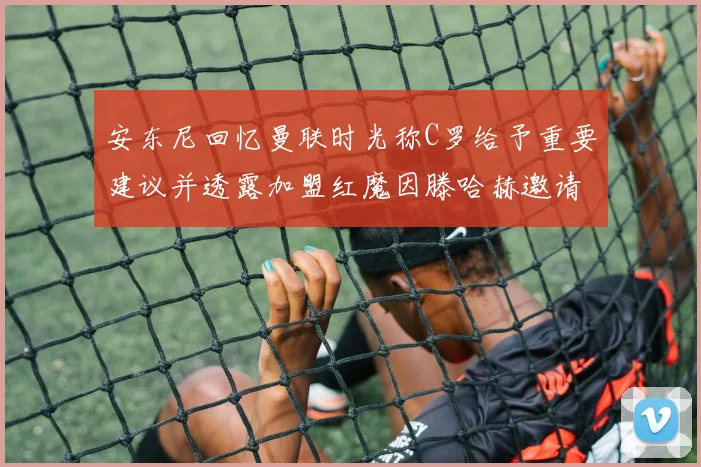 安东尼回忆曼联时光称C罗给予重要建议并透露加盟红魔因滕哈赫邀请
