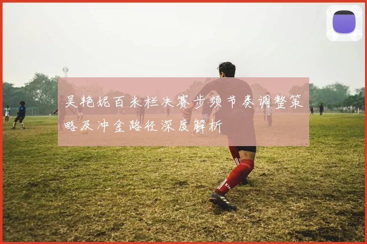 吴艳妮百米栏决赛步频节奏调整策略及冲金路径深度解析