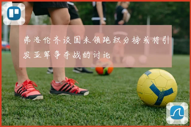 弗洛伦齐谈国米领跑积分榜或将引发亚军争夺战的讨论
