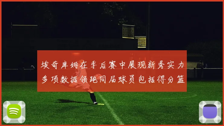 埃奇库姆在季后赛中展现新秀实力多项数据领跑同届球员包括得分篮板助攻抢断三分