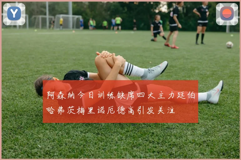 阿森纳今日训练缺席四大主力廷伯哈弗茨梅里诺厄德高引发关注