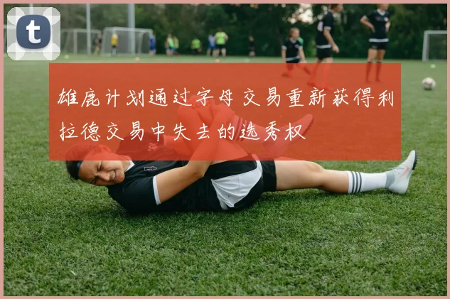 雄鹿计划通过字母交易重新获得利拉德交易中失去的选秀权