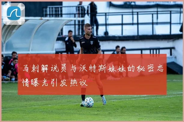 马刺解说员与沃特斯妹妹的秘密恋情曝光引发热议