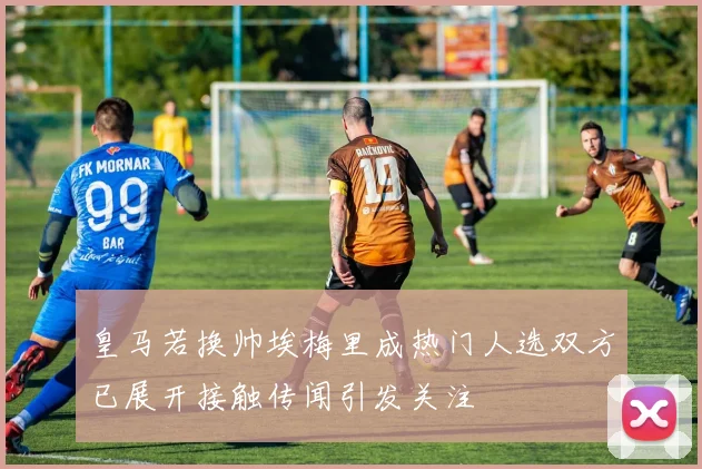 皇马若换帅埃梅里成热门人选双方已展开接触传闻引发关注