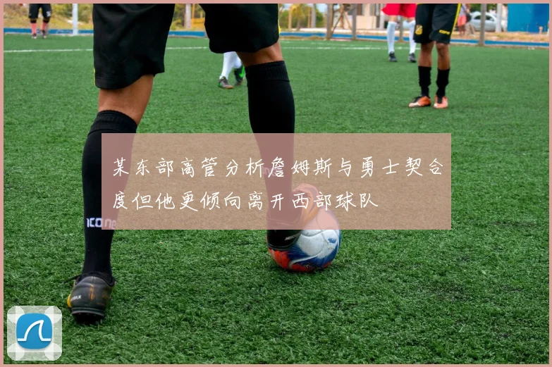某东部高管分析詹姆斯与勇士契合度但他更倾向离开西部球队