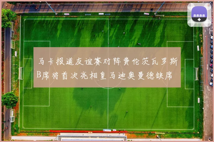马卡报道友谊赛对阵费伦茨瓦罗斯B席将首次亮相皇马迪奥曼德缺席