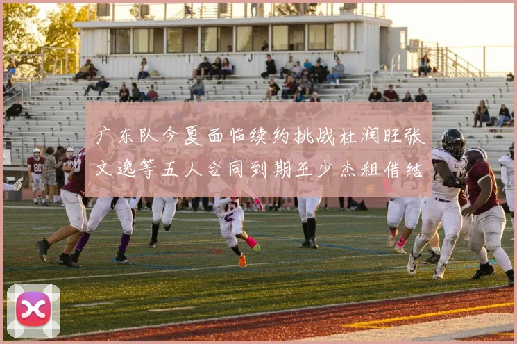 广东队今夏面临续约挑战杜润旺张文逸等五人合同到期王少杰租借结束
