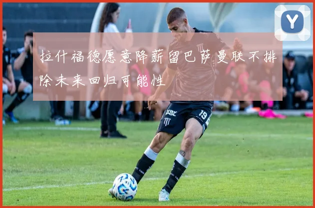拉什福德愿意降薪留巴萨曼联不排除未来回归可能性
