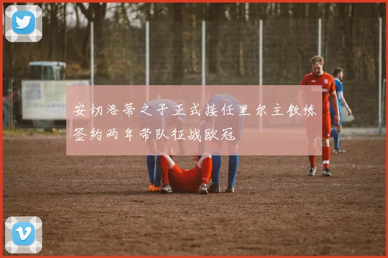安切洛蒂之子正式接任里尔主教练签约两年带队征战欧冠