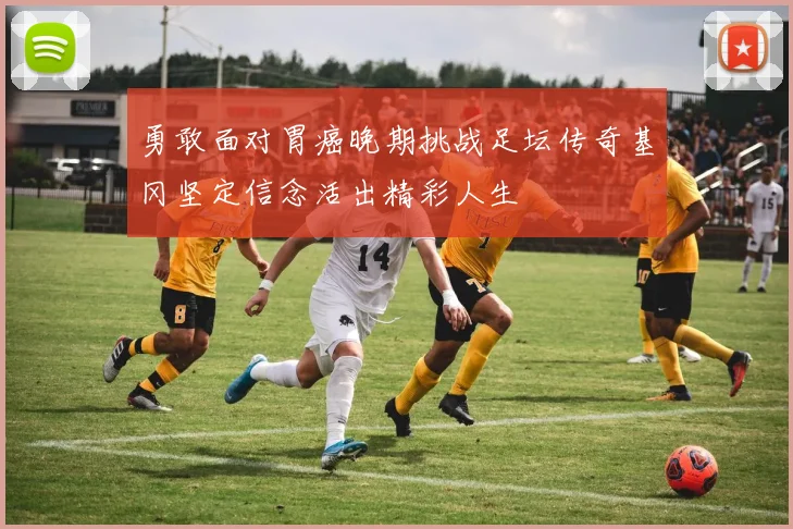 勇敢面对胃癌晚期挑战足坛传奇基冈坚定信念活出精彩人生