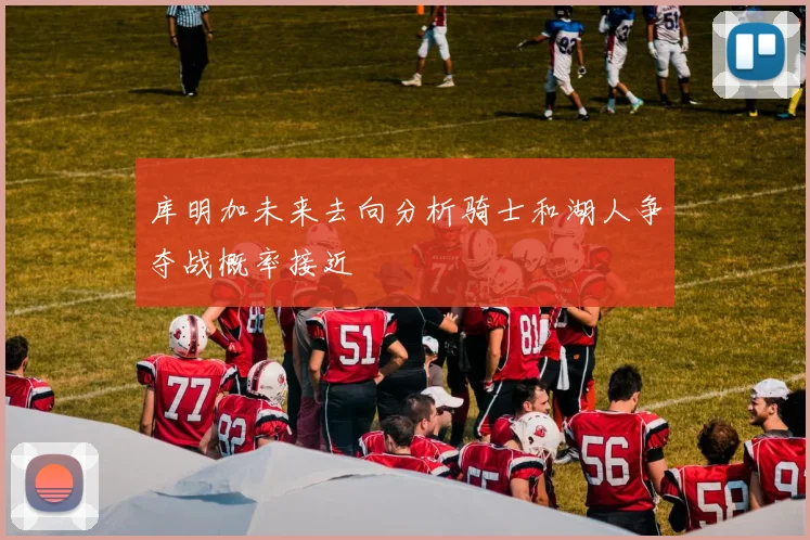 库明加未来去向分析骑士和湖人争夺战概率接近