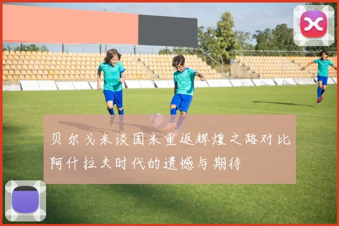 贝尔戈米谈国米重返辉煌之路对比阿什拉夫时代的遗憾与期待