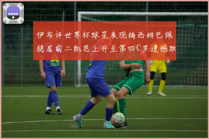 伊布评世界杯球星表现梅西姆巴佩稳居前二凯恩上升至第四C罗遗憾跌出前十