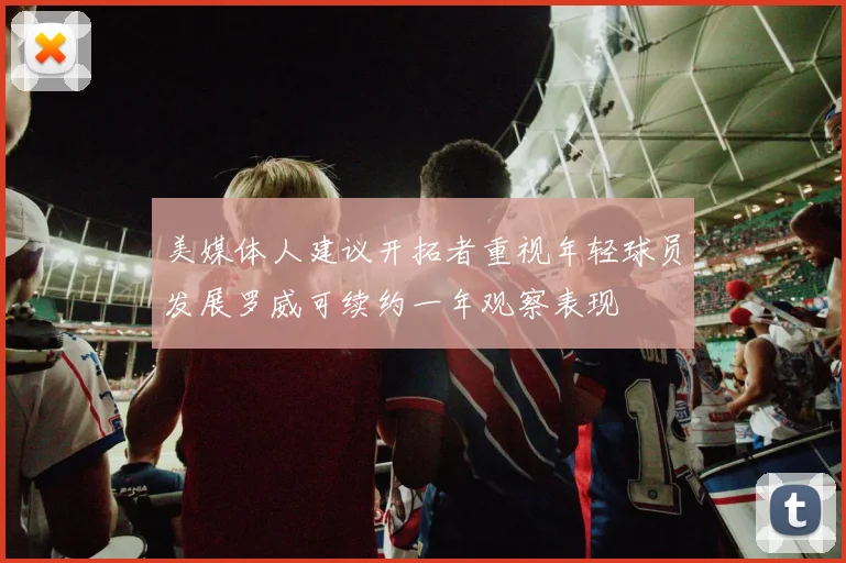 美媒体人建议开拓者重视年轻球员发展罗威可续约一年观察表现