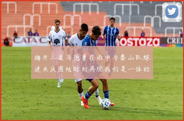 梅开二度马德鲁在雨中与泰山队球迷共庆团结时刻再现我们是一体的精神